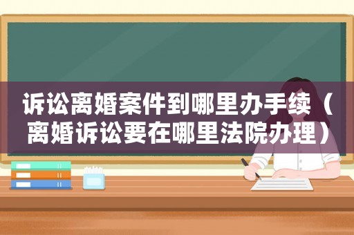 訴訟離婚案件到哪里辦手續(xù)（離婚訴訟要在哪里法院辦理）