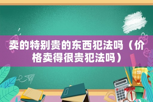 賣的特別貴的東西犯法嗎（價(jià)格賣得很貴犯法嗎）