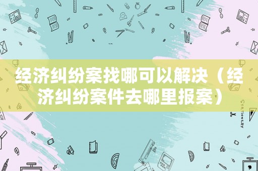 經(jīng)濟(jì)糾紛案找哪可以解決（經(jīng)濟(jì)糾紛案件去哪里報(bào)案）