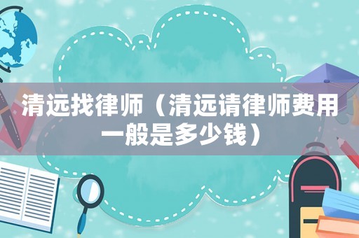 清遠(yuǎn)找律師（清遠(yuǎn)請(qǐng)律師費(fèi)用一般是多少錢）