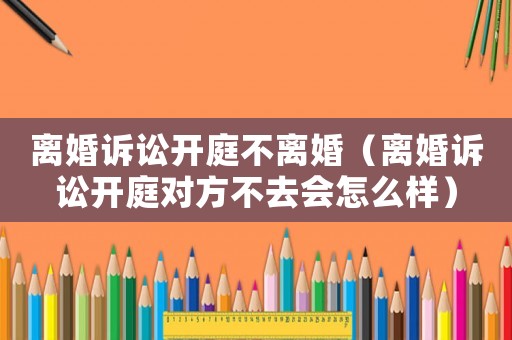 離婚訴訟開庭不離婚（離婚訴訟開庭對方不去會怎么樣）