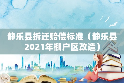 靜樂縣拆遷賠償標(biāo)準(zhǔn)（靜樂縣2021年棚戶區(qū)改造）