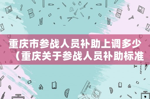 重慶市參戰(zhàn)人員補助上調(diào)多少（重慶關于參戰(zhàn)人員補助標準）
