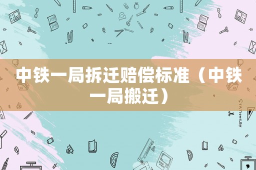 中鐵一局拆遷賠償標(biāo)準(zhǔn)（中鐵一局搬遷）