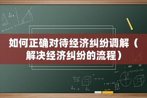 如何正確對待經(jīng)濟(jì)糾紛調(diào)解（解決經(jīng)濟(jì)糾紛的流程）