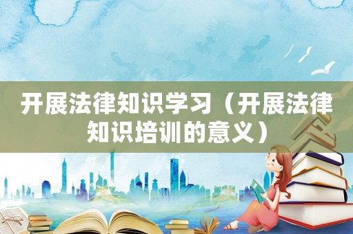 開(kāi)展法律知識(shí)學(xué)習(xí)（開(kāi)展法律知識(shí)培訓(xùn)的意義）