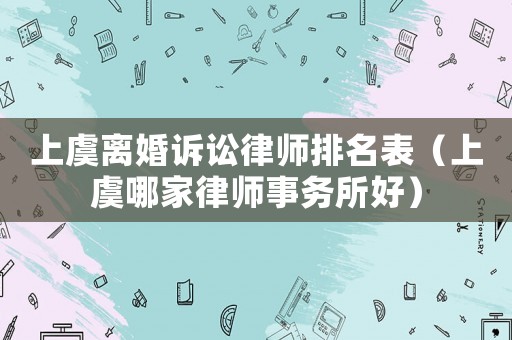 上虞離婚訴訟律師排名表（上虞哪家律師事務(wù)所好）