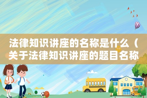 法律知識講座的名稱是什么（關(guān)于法律知識講座的題目名稱）