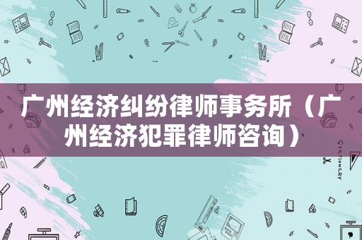 廣州經(jīng)濟(jì)糾紛律師事務(wù)所（廣州經(jīng)濟(jì)犯罪律師咨詢）