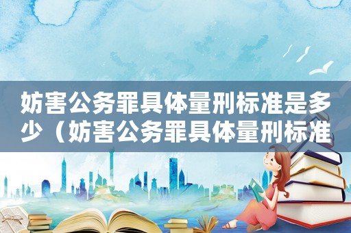 妨害公務(wù)罪具體量刑標(biāo)準(zhǔn)是多少（妨害公務(wù)罪具體量刑標(biāo)準(zhǔn)）