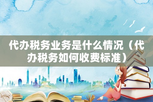 代辦稅務(wù)業(yè)務(wù)是什么情況（代辦稅務(wù)如何收費標(biāo)準）