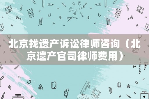 北京找遺產(chǎn)訴訟律師咨詢（北京遺產(chǎn)官司律師費(fèi)用）