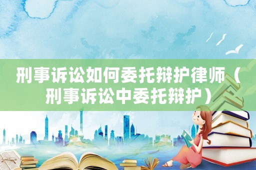 刑事訴訟如何委托辯護律師（刑事訴訟中委托辯護）