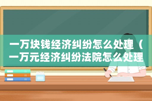 一萬塊錢經(jīng)濟(jì)糾紛怎么處理（一萬元經(jīng)濟(jì)糾紛法院怎么處理）