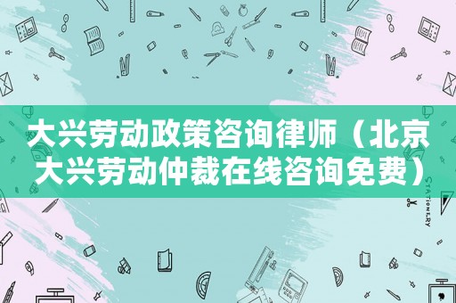 大興勞動政策咨詢律師（北京大興勞動仲裁在線咨詢免費）