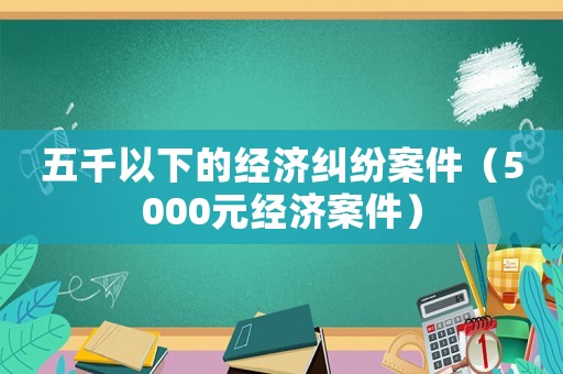 五千以下的經(jīng)濟(jì)糾紛案件（5000元經(jīng)濟(jì)案件）