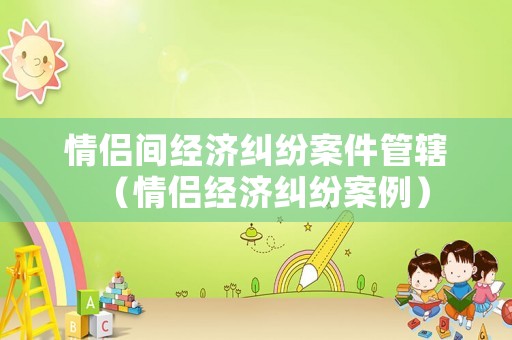 情侶間經(jīng)濟(jì)糾紛案件管轄（情侶經(jīng)濟(jì)糾紛案例）