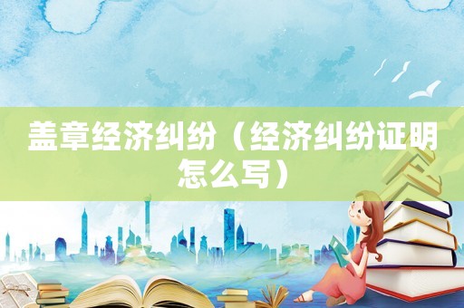 蓋章經(jīng)濟(jì)糾紛（經(jīng)濟(jì)糾紛證明怎么寫）