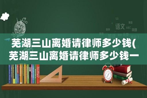 蕪湖三山離婚請(qǐng)律師多少錢(蕪湖三山離婚請(qǐng)律師多少錢一次)