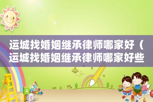 運(yùn)城找婚姻繼承律師哪家好（運(yùn)城找婚姻繼承律師哪家好些）