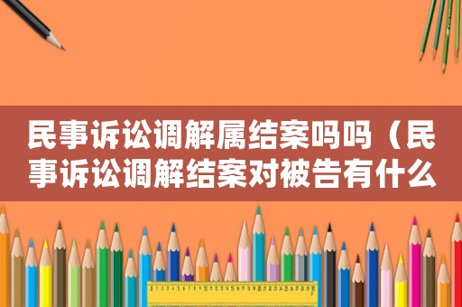 民事訴訟調(diào)解屬結(jié)案嗎嗎（民事訴訟調(diào)解結(jié)案對(duì)被告有什么影響）