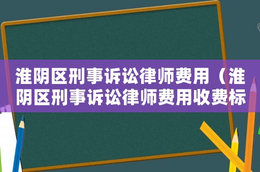 淮陰區(qū)刑事訴訟律師費用（淮陰區(qū)刑事訴訟律師費用收費標準）