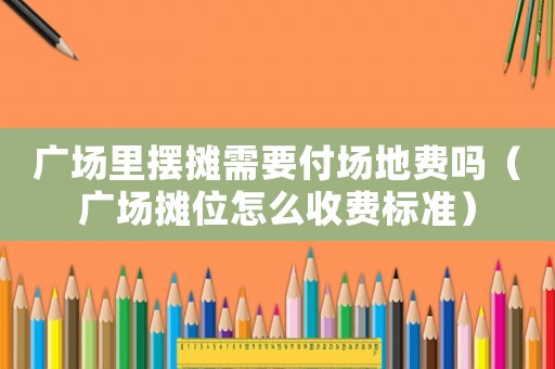 廣場(chǎng)里擺攤需要付場(chǎng)地費(fèi)嗎（廣場(chǎng)攤位怎么收費(fèi)標(biāo)準(zhǔn)）