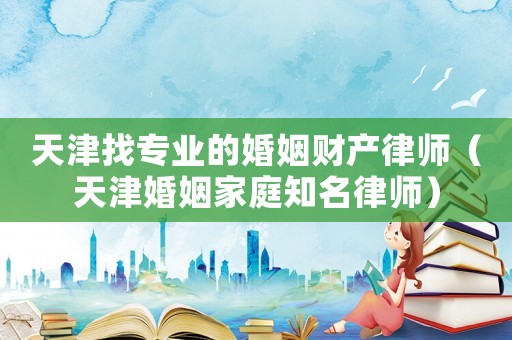 天津找專業(yè)的婚姻財(cái)產(chǎn)律師（天津婚姻家庭知名律師）