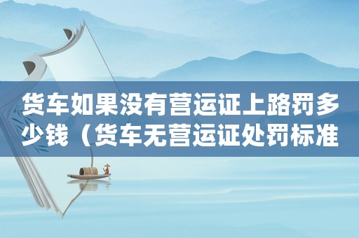 貨車如果沒有營運(yùn)證上路罰多少錢（貨車無營運(yùn)證處罰標(biāo)準(zhǔn)）