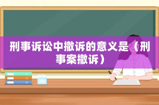 刑事訴訟中撤訴的意義是（刑事案撤訴）