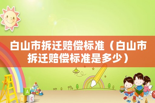 白山市拆遷賠償標準（白山市拆遷賠償標準是多少）