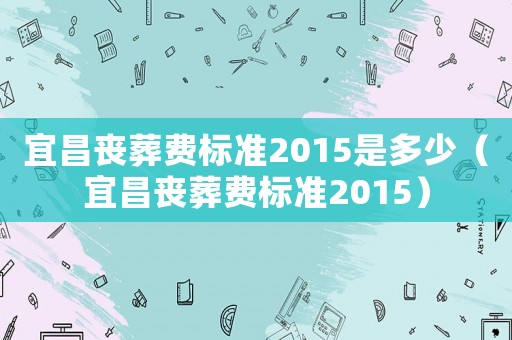 宜昌喪葬費(fèi)標(biāo)準(zhǔn)2015是多少（宜昌喪葬費(fèi)標(biāo)準(zhǔn)2015）