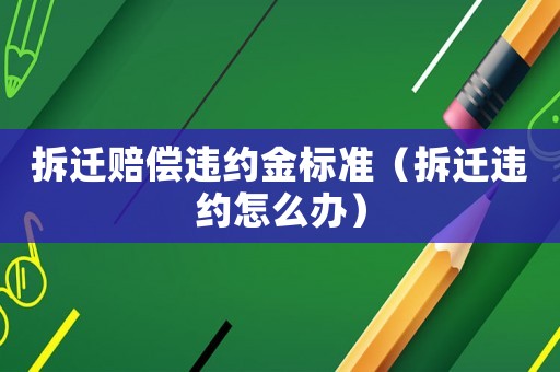 拆遷賠償違約金標(biāo)準(zhǔn)（拆遷違約怎么辦）