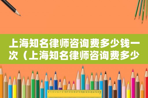上海知名律師咨詢費(fèi)多少錢一次（上海知名律師咨詢費(fèi)多少）