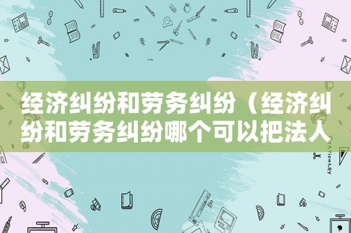 經(jīng)濟(jì)糾紛和勞務(wù)糾紛（經(jīng)濟(jì)糾紛和勞務(wù)糾紛哪個可以把法人抓起來）