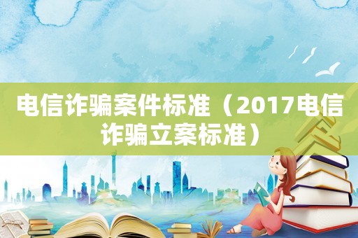 電信詐騙案件標(biāo)準(zhǔn)（2017電信詐騙立案標(biāo)準(zhǔn)）