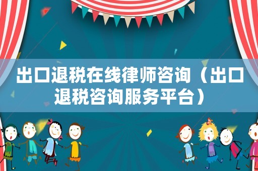 出口退稅在線律師咨詢（出口退稅咨詢服務(wù)平臺）