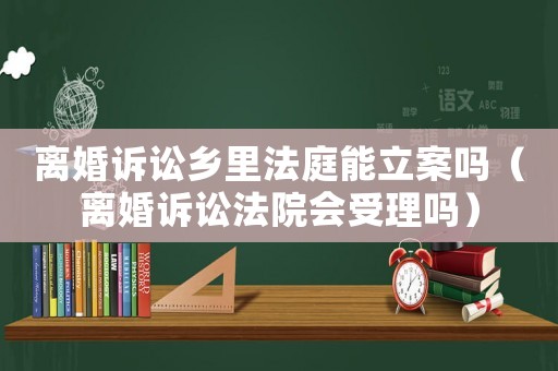 離婚訴訟鄉(xiāng)里法庭能立案嗎（離婚訴訟法院會(huì)受理嗎）