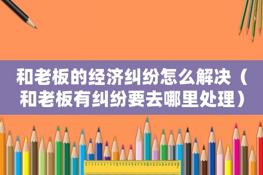 和老板的經(jīng)濟(jì)糾紛怎么解決（和老板有糾紛要去哪里處理）