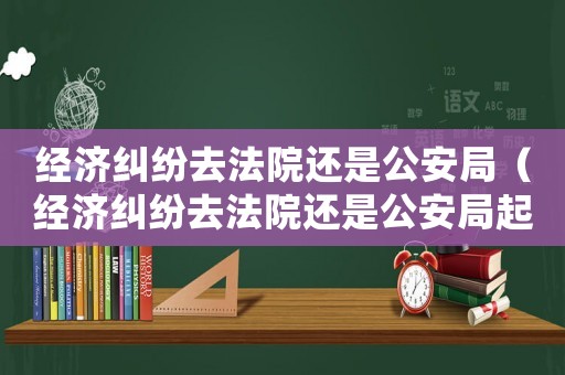 經(jīng)濟糾紛去法院還是公安局（經(jīng)濟糾紛去法院還是公安局起訴）