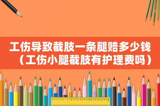 工傷導致截肢一條腿賠多少錢（工傷小腿截肢有護理費嗎）