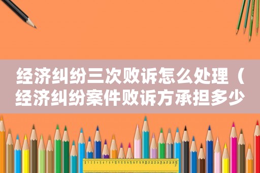 經(jīng)濟(jì)糾紛三次敗訴怎么處理（經(jīng)濟(jì)糾紛案件敗訴方承擔(dān)多少訴訟費）
