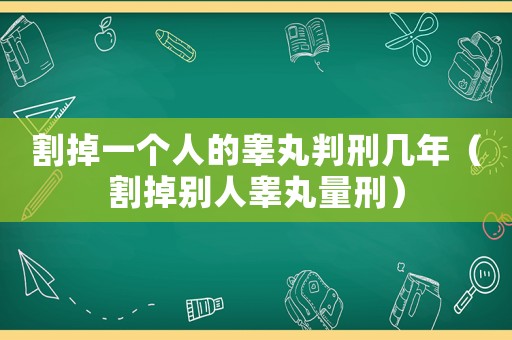 割掉一個(gè)人的睪丸判刑幾年（割掉別人睪丸量刑）