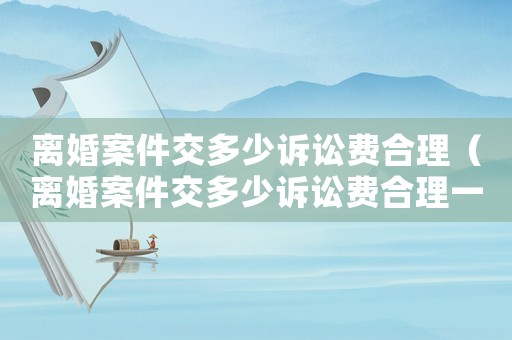離婚案件交多少訴訟費(fèi)合理（離婚案件交多少訴訟費(fèi)合理一些）