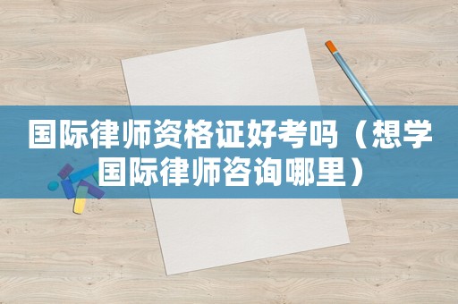 國際律師資格證好考嗎（想學(xué)國際律師咨詢哪里）