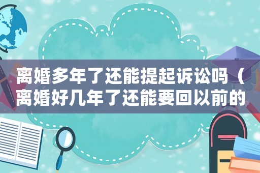 離婚多年了還能提起訴訟嗎（離婚好幾年了還能要回以前的財(cái)產(chǎn)嗎）