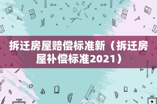 拆遷房屋賠償標準新（拆遷房屋補償標準2021）