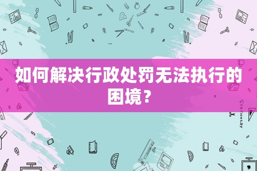 如何解決行政處罰無(wú)法執(zhí)行的困境？