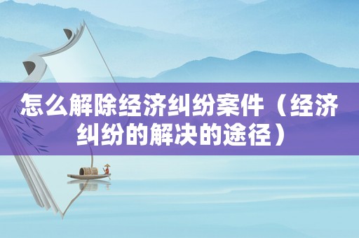 怎么解除經(jīng)濟(jì)糾紛案件（經(jīng)濟(jì)糾紛的解決的途徑）