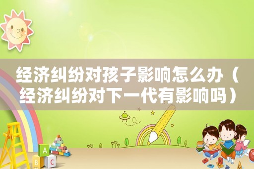 經(jīng)濟(jì)糾紛對(duì)孩子影響怎么辦（經(jīng)濟(jì)糾紛對(duì)下一代有影響嗎）